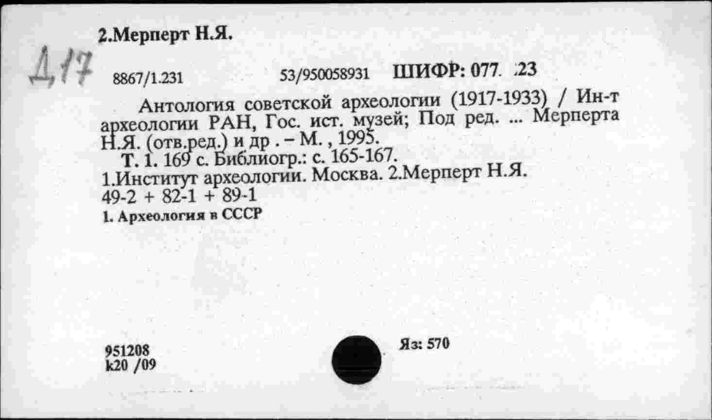 ﻿л/?
2.Мерперт Н.Я.
8867/1.231	53/950058931 ШИФР: 077. .23
Антология советской археологии (1917-1933) / Ин-т археологии РАН, Гос. ист. музей; Под ред. ... Мерперта
H.	Я. (отв.редЈ и др.-М., 1995.
T. 1.169 с. Библиогр.: с. 165-167.
1 Институт археологии. Москва. 2.Мерперт Н.Я. 49-2 + 82-1 + 89-1
I.	Археология в СССР
951208 к20 /09
Яз: 570